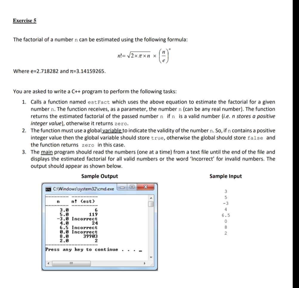 The factorial of a number n can be estimated using the following formula:
n!= V2x 7xn x
Where e=2.718282 and n=3.14159265.
You are asked to write a C++ program to perform the following tasks:
1. Calls a function named estFact which uses the above equation to estimate the factorial for a given
number n. The function receives, as a parameter, the number n (can be any real number). The function
returns the estimated factorial of the passed number n if n is a valid number (i.e. n stores a positive
integer value), otherwise it returns zero.
2. The function must use a global variable to indicate the validity of the number n. So, if n contains a positive
integer value then the global variable should store true, otherwise the global should store false and
the function returns zero in this case.
3. The main program should read the numbers (one at a time) from a text file until the end of the file and
displays the estimated factorial for all valid numbers or the word 'Incorrect' for invalid numbers. The
output should appear as shown below.
Sample Output
Sample Input
A CAWindows\system32\cmd.exe
3
5
n! (est)
-3
4
3.0
5.0
-3.0 Incorrect
4.0
6.5 Incorrect
0.0 Incorrect
8.0
2.0
119
6.5
24
8
2
39903
2
Press any ke y to continue .
