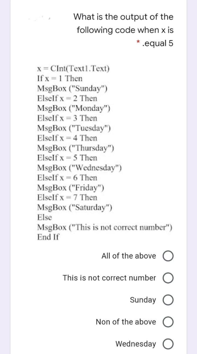 What is the output of the
following code when x is
* .equal 5
x = CInt(Text1.Text)
If x = 1 Then
MsgBox ("Sunday")
Elself x = 2 Then
MsgBox ("Monday")
Elself x = 3 Then
MsgBox ("Tuesday")
Elself x = 4 Then
MsgBox ("Thursday")
Elself x = 5 Then
MsgBox ("Wednesday")
Elself x = 6 Then
MsgBox ("Friday")
Elself x = 7 Then
MsgBox ("Saturday")
Else
MsgBox ("This is not correct number")
End If
All of the above O
This is not correct number
Sunday
Non of the above
Wednesday O
