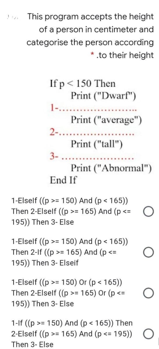 This program accepts the height
of a person in centimeter and
categorise the person according
* .to their height
If p< 150 Then
Print ("Dwarf")
1-....
Print ("average")
2-.....
Print ("tall")
3-
Print ("Abnormal")
End If
1-Elself ((p
Then 2-Elself ((p >= 165) And (p <=
150) And (p < 165))
>=
195)) Then 3- Else
1-Elself ((p
Then 2-lf ((p
150) And (p < 165))
>= 165) And (p <=
>=
195)) Then 3- Elseif
1-Elself ((p >= 150) Or (p < 165))
Then 2-Elself ((p >= 165) Or (p <=
195)) Then 3- Else
く
1-lf ((p
2-Elself ((p >
150) And (p < 165)) Then
= 165) And (p <= 195))
く
Then 3- Else
