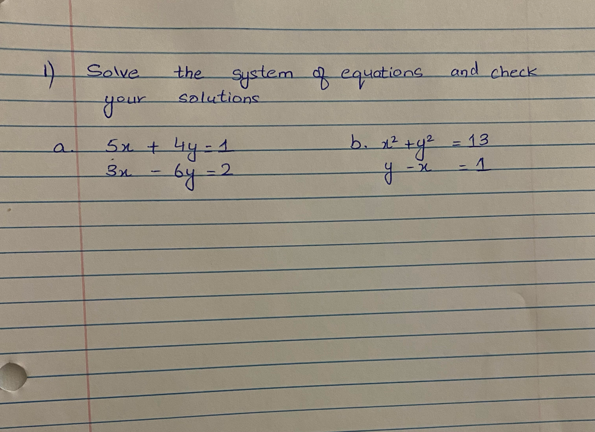 ### Solving Systems of Equations

1) Solve the system of equations and check your solutions.

#### a. 
- \(5x + 4y = 1\)
- \(3x - 6y = 2\)

#### b.
- \(x^2 + y^2 = 13\)
- \(y - x = 1\)

---

**Explanation:**

For these systems of equations:

- **Part (a):** Two linear equations in terms of \(x\) and \(y\). Solve using either substitution, elimination, or matrix methods to find the intersection point.
- **Part (b):** One equation is a circle (\(x^2 + y^2 = 13\)), and the other is a line (\(y - x = 1\)). Solve these to find the points where the line intersects the circle.