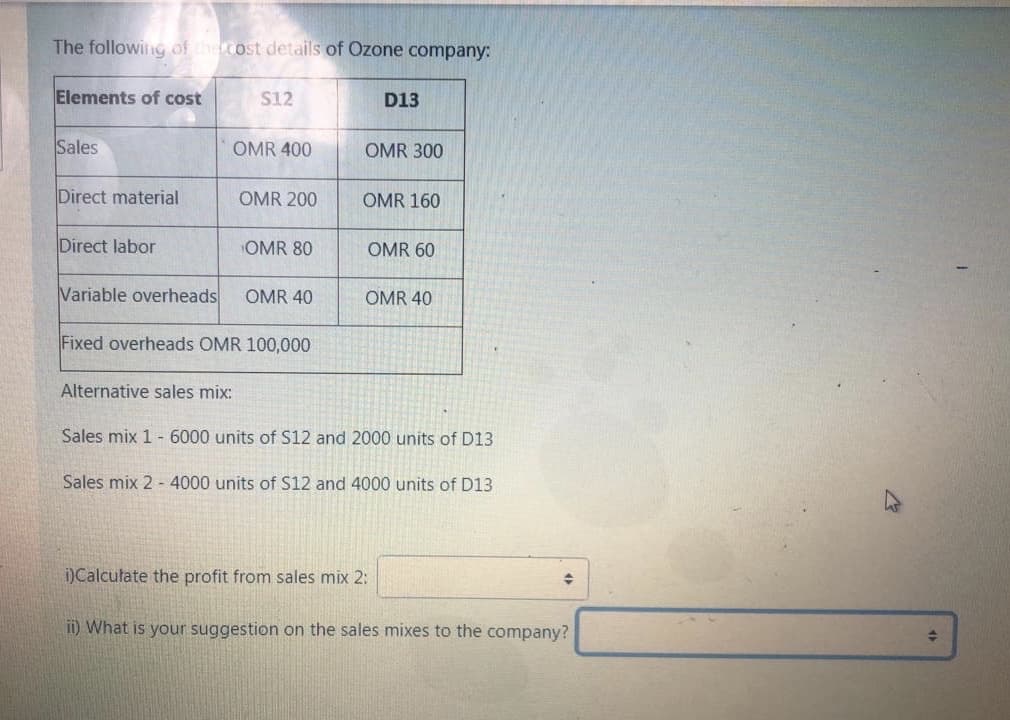 The following of the cost details of Ozone company:
Elements of cost
S12
D13
Sales
OMR 400
OMR 300
Direct material
OMR 200
OMR 160
Direct labor
OMR 80
OMR 60
Variable overheads
OMR 40
OMR 40
Fixed overheads OMR 100,000
Alternative sales mix:
Sales mix 1 -6000 units of S12 and 2000 units of D13
Sales mix 2 - 4000 units of S12 and 4000 units of D13
)Calculate the profit from sales mix 2:
ii) What is your suggestion on the sales mixes to the company?
