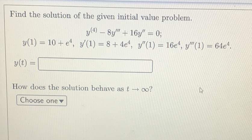 Find the solution of the given initial value problem.
y(4) - 8y" + 16y" = 0;
y(1) = 10 + e, y'(1) = 8 + 4e¹, y'"(1) = 16e¹, y""(1) = 64e¹.
y(t) =
How does the solution behave as t→ ∞0?
Choose one
27