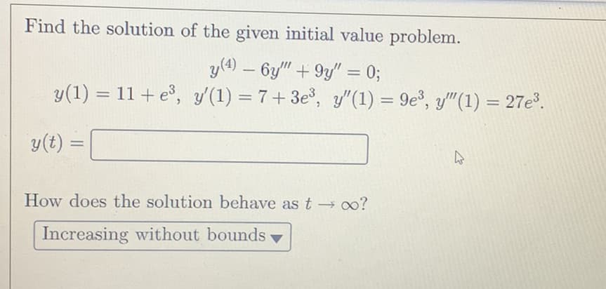 Find the solution of the given initial value problem.
y(4) - 6y"" +9y" = 0;
y(1) = 11+ e³, y'(1) = 7+3e³, y"(1) = 9e³, y""(1) = 27e³.
y(t) =
How does the solution behave as t→∞?
Increasing without bounds