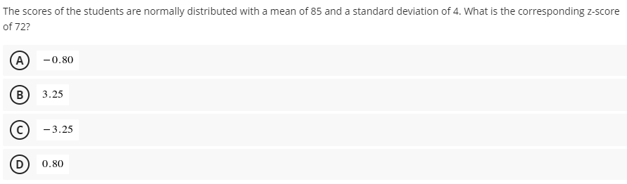 The scores of the students are normally distributed with a mean of 85 and a standard deviation of 4. What is the corresponding z-score
of 72?
A)
-0.80
B
В
3.25
- 3.25
D
0.80
