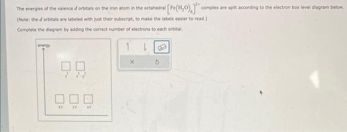 The energies of the valence d orbitals on the iron atom in the octahedral [Fe(H₂O), complex are split according to the electron box level diagram below.
(Note: the d orbitals are labeled with just their subscript, to make the labels easier to read.)
Complete the diagram by adding the correct number of electrons to each orbital.
1
energy
xy
XZ
X
|