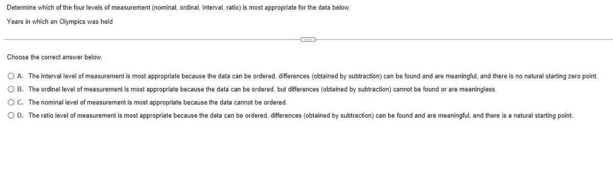 Determine which of the four levels of measurement (nominal, ordinal, interval, ratio) is most appropriate for the data below.
Years in which an Olympics was held
Choose the correct answer below.
O A. The interval level of measurement is most appropriate because the data can be ordered, differences (obtained by subtraction) can be found and are meaningful, and there is no natural starting zero point.
O B. The ordinal level of measurement is most appropriate because the data can be ordered, but differences (obtained by subtraction) cannot be found or are meaningless.
O C. The nominal level of measurement is most appropriate because the data cannot be ordered.
O D. The ratio level of measurement is most appropriate because the data can be ordered, differences (obtained by subtraction) can be found and are meaningful, and there is a natural starting point.