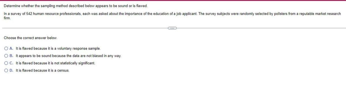 Determine whether the sampling method described below appears to be sound or is flawed.
In a survey of 542 human resource professionals, each was asked about the importance of the education of a job applicant. The survey subjects were randomly selected by pollsters from a reputable market research
firm.
Choose the correct answer below.
O A. It is flawed because it is a voluntary response sample.
O B. It appears to be sound because the data are not biased in any way.
O C. It is flawed because it is not statistically significant.
OD. It is flawed because it is a census.
(...)