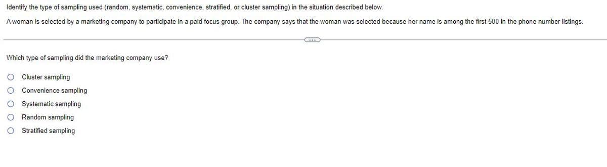 Identify the type of sampling used (random, systematic, convenience, stratified, or cluster sampling) in the situation described below.
A woman is selected by a marketing company to participate in a paid focus group. The company says that the woman was selected because her name is among the first 500 in the phone number listings.
Which type of sampling did the marketing company use?
Cluster sampling
Convenience sampling
O Systematic sampling
Random sampling
Stratified sampling
0 0 0 0 0