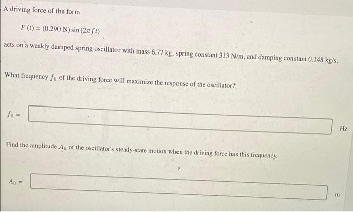 A driving force of the form
F(t) = (0.290 N) sin (27 ft)
acts on a weakly damped spring oscillator with mass 6.77 kg, spring constant 313 N/m, and damping constant 0.148 kg/s.
What frequency fo of the driving force will maximize the response of the oscillator?
fo=
Find the amplitude Ao of the oscillator's steady-state motion when the driving force has this frequency.
Ao =
Hz
m