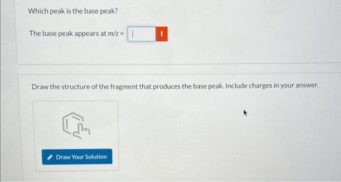 Which peak is the base peak?
The base peak appears at m/z = |
Draw the structure of the fragment that produces the base peak. Include charges in your answer.
Draw Your Solution