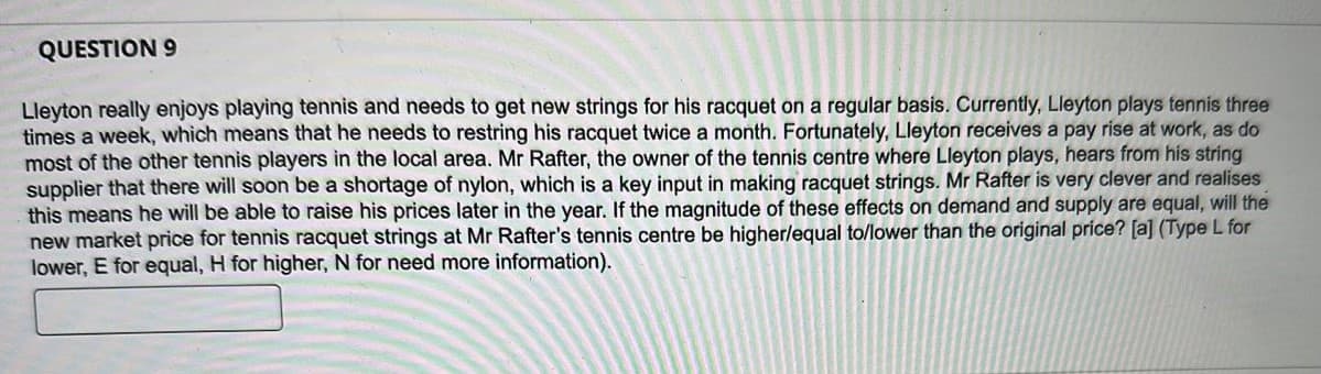 QUESTION 9
Lleyton really enjoys playing tennis and needs to get new strings for his racquet on a regular basis. Currently, Lleyton plays tennis three
times a week, which means that he needs to restring his racquet twice a month. Fortunately, Lleyton receives a pay rise at work, as do
most of the other tennis players in the local area. Mr Rafter, the owner of the tennis centre where Lleyton plays, hears from his string
supplier that there will soon be a shortage of nylon, which is a key input in making racquet strings. Mr Rafter is very clever and realises
this means he will be able to raise his prices later in the year. If the magnitude of these effects on demand and supply are equal, will the
new market price for tennis racquet strings at Mr Rafter's tennis centre be higher/equal to/lower than the original price? [a] (Type L for
lower, E for equal, H for higher, N for need more information).