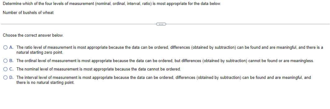 Determine which of the four levels of measurement (nominal, ordinal, interval, ratio) is most appropriate for the data below.
Number of bushels of wheat
Choose the correct answer below.
O A. The ratio level of measurement is most appropriate because the data can be ordered, differences (obtained by subtraction) can be found and are meaningful, and there is a
natural starting zero point.
OB. The ordinal level of measurement is most appropriate because the data can be ordered, but differences (obtained by subtraction) cannot be found or are meaningless.
O C. The nominal level of measurement is most appropriate because the data cannot be ordered.
O D. The interval level of measurement is most appropriate because the data can be ordered, differences (obtained by subtraction) can be found and are meaningful, and
there is no natural starting point.