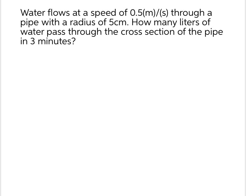 Water flows at a speed of 0.5(m)/(s) through a
pipe with a radius of 5cm. How many liters of
water pass through the cross section of the pipe
in 3 minutes?