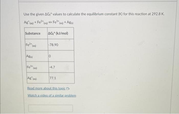 Use the given AG values to calculate the equilibrium constant (K) for this reaction at 292.8 K.
Ag (aq) + Fe2+
Substance AG (kJ/mol)
Fe²+ (aq)
ABIS)
Fe³+ (aq)
(aq) →Fe3+ (aq) + Ag(s)
Ag (aa)
-78.90
10
-4.7
77.1
Read more about this topic
Watch a video of a similar problem