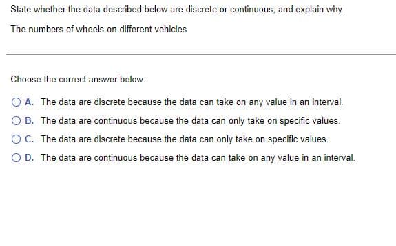 State whether the data described below are discrete or continuous, and explain why.
The numbers of wheels on different vehicles
Choose the correct answer below.
O A. The data are discrete because the data can take on any value in an interval.
O B. The data are continuous because the data can only take on specific values.
O C. The data are discrete because the data can only take on specific values.
O D. The data are continuous because the data can take on any value in an interval.