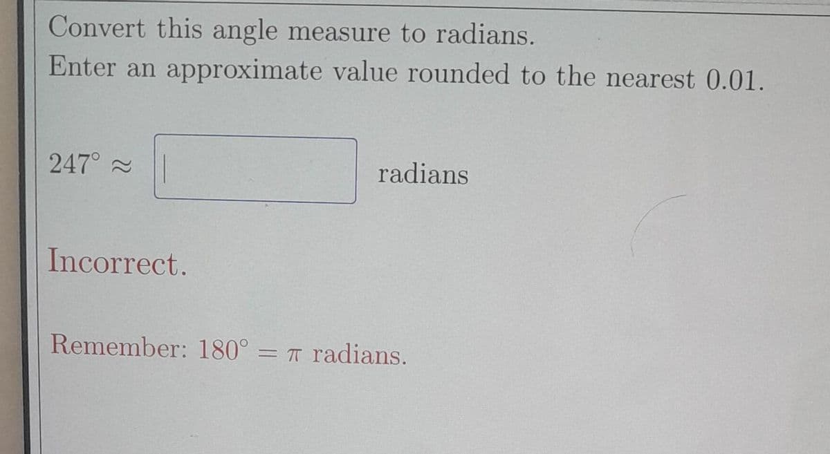 Convert this angle measure to radians.
Enter an approximate value rounded to the nearest 0.01.
247⁰° ~
Incorrect.
radians
Remember: 180° = π radians.