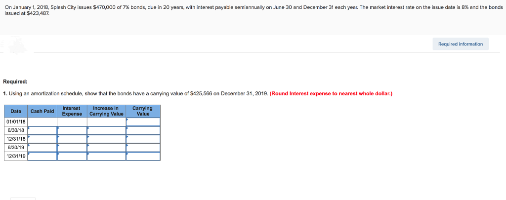 On January 1, 2018, Splash City issues $470,000 of 7% bonds, due in 20 years, with interest payable semiannually on June 30 and December 31 each year. The market interest rate on the issue date is 8% and the bonds
issued at $423,487.
Required:
1. Using an amortization schedule, show that the bonds have a carrying value of $425,566 on December 31, 2019. (Round Interest expense to nearest whole dollar.)
Date Cash Paid
01/01/18
6/30/18
12/31/18
6/30/19
12/31/19
Interest
Expense
Increase in
Carrying Value
Carrying
Value
Required information