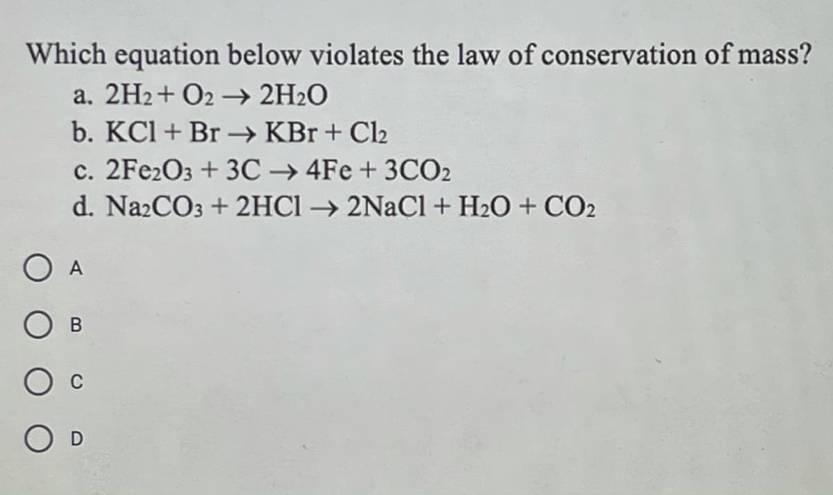 Which equation below violates the law of conservation of mass?
a. 2H2+ O2 → 2H2O
b. KCl + Br → KBr + Cl2
c. 2FE2O3 + 3C → 4Fe + 3CO2
d. Na2CO3 + 2HC1 → 2NaCl+ H2O + CO2
A
O D
