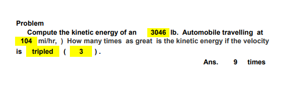 Problem
Compute the kinetic energy of an 3046 lb. Automobile travelling at
104 mi/hr, ) How many times as great is the kinetic energy if the velocity
is tripled (3).
Ans.
9 times