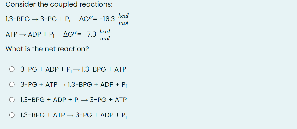 Consider the coupled reactions:
kcal
AGO'= -16.3
mol
1,3-ВPG
3-PG + Pi
AG°'= -7.3 kcal
mol
ATP → ADP + P;
What is the net reaction?
3-PG + ADP + Pi→ 1,3-BPG + ATP
3-PG + ATP → 1,3-BPG + ADP + P¡
O 1,3-BPG + ADP + P¡ –→ 3-PG + ATP
O 1,3-BPG + ATP → 3-PG + ADP + P¡
