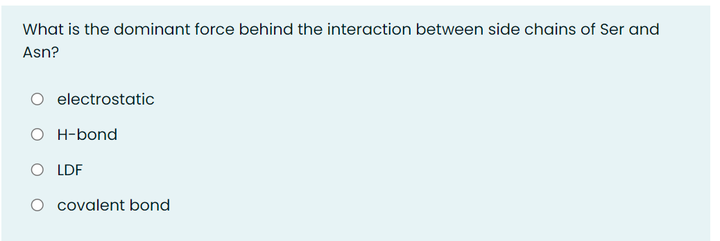 What is the dominant force behind the interaction between side chains of Ser and
Asn?
O electrostatic
O H-bond
O LDF
O covalent bond
