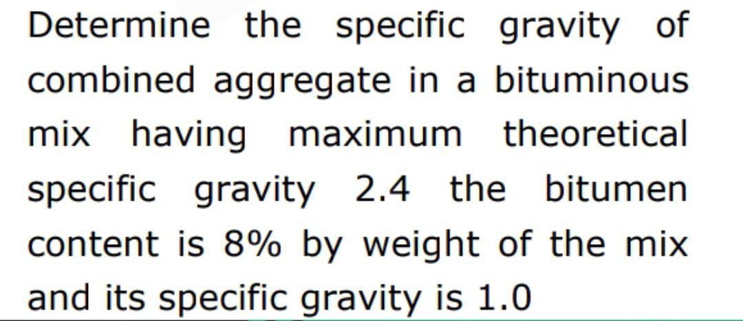 Determine the specific gravity of
combined aggregate in a bituminous
mix having maximum theoretical
specific gravity 2.4 the bitumen
content is 8% by weight of the mix
and its specific gravity is 1.0
