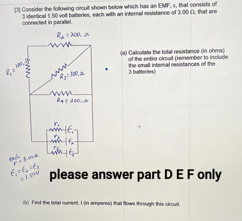 [3] Consider the following circuit shown below which has an EMF, ɛ, that consists of
3 identical 1.50 volt batteries, each with an internal resistance of 3.00 2, that are
connected in parallel.
R2 =200. s
%3D
(a) Calculate the total resistance (in ohms)
of the entire circuit (remember to include
the small internal resistances of the
3 batteries)
10.
R, =
R3:300.a
R4 = 300.
ri
each
r 3.00e
please answer part DEF only
(b) Find the total current, I (in amperes) that flows through this circuit.
