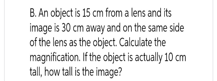 B. An object is 15 cm from a lens and its
image is 30 cm away and on the same side
of the lens as the object. Calculate the
magnification. If the object is actually 10 cm
tall, how tall is the image?
