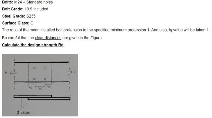 Bolts: M24 – Standard holes
Bolt Grade: 10.9 Included
Steel Grade: S235
Surface Class: C
The ratio of the mean installed bolt pretension to the specified minimum pretension 1. And also, hf value will be taken 1.
Be careful that the clear distances are given in the Figure.
Calculate the design strength Rd.
150x6
