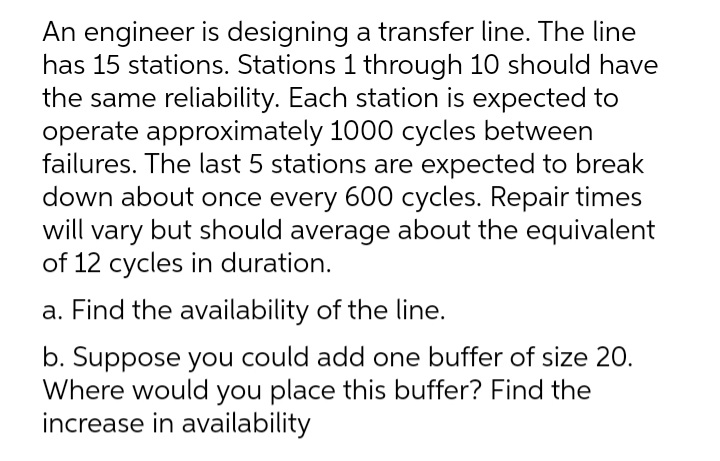 An engineer is designing a transfer line. The line
has 15 stations. Stations 1 through 10 should have
the same reliability. Each station is expected to
operate approximately 1000 cycles between
failures. The last 5 stations are expected to break
down about once every 600 cycles. Repair times
will vary but should average about the equivalent
of 12 cycles in duration.
a. Find the availability of the line.
b. Suppose you could add one buffer of size 20.
Where would you place this buffer? Find the
increase in availability
