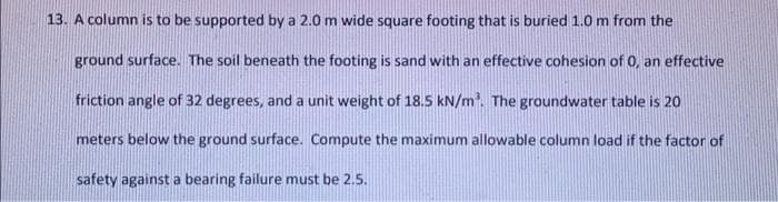 13. A column is to be supported by a 2.0 m wide square footing that is buried 1.0 m from the
ground surface. The soil beneath the footing is sand with an effective cohesion of 0, an effective
friction angle of 32 degrees, and a unit weight of 18.5 kN/m. The groundwater table is 20
meters below the ground surface. Compute the maximum allowable column load if the factor of
safety against a bearing failure must be 2.5.
