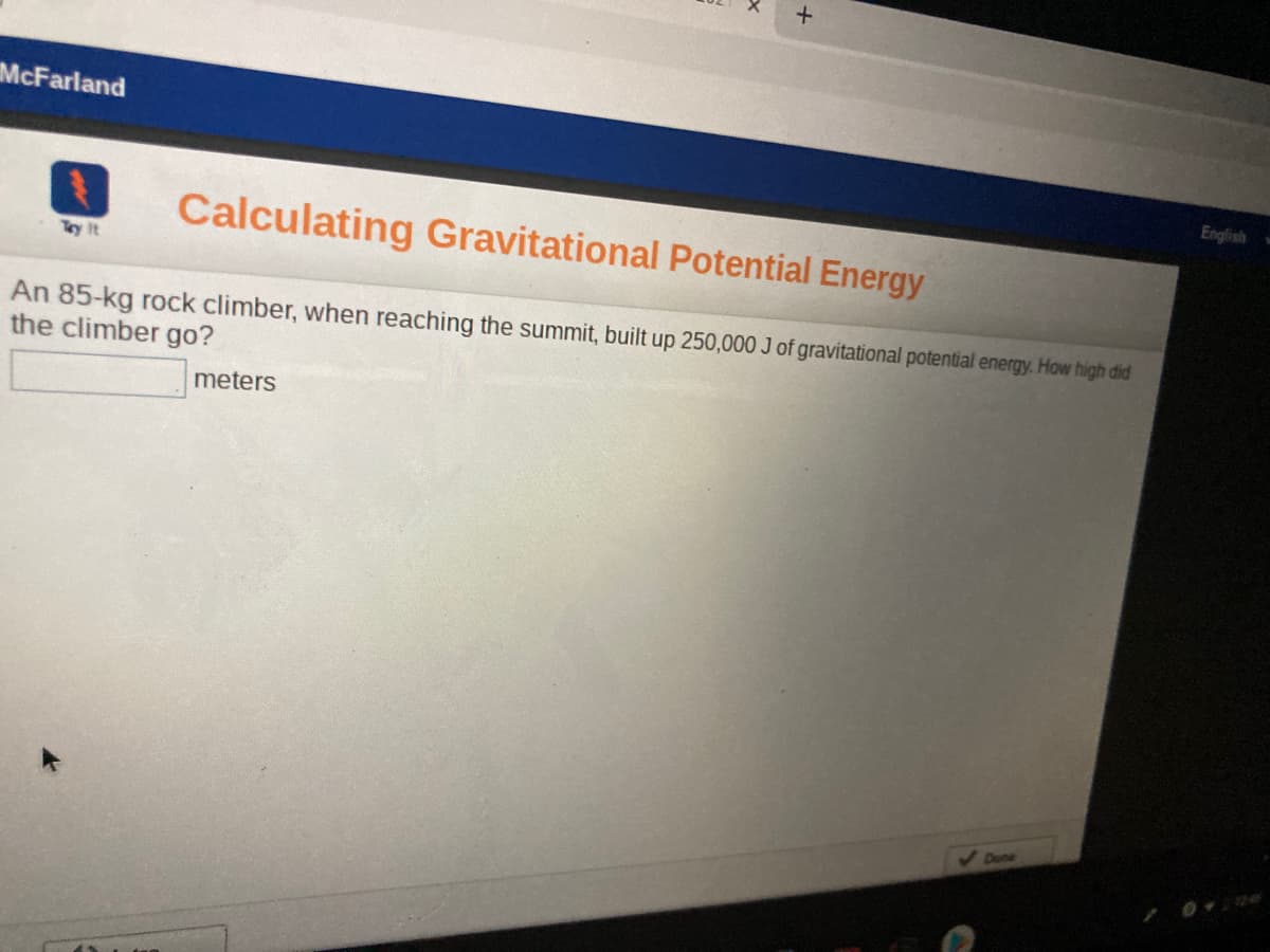 McFarland
English
Calculating Gravitational Potential Energy
Try It
An 85-kg rock climber, when reaching the summit, built up 250,000 J of gravitational potential energy. How high did
the climber go?
meters
Dene
