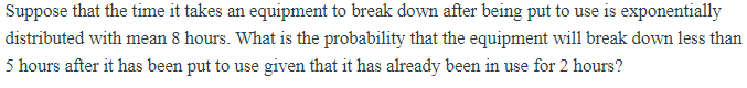 Suppose that the time it takes an equipment to break down after being put to use is exponentially
distributed with mean 8 hours. What is the probability that the equipment will break down less than
5 hours after it has been put to use given that it has already been in use for 2 hours?
