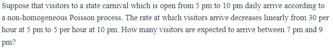 Suppose that visitors to a state carnival which is open from 5 pm to 10 pm daily arrive according to
a non-homogeneous Poisson process. The rate at which visitors arrive decreases linearly from 30 per
hour at 5 pm to 5 per hour at 10 pm. How many visitors are expected to arrive between 7 pm and 9
pm?
