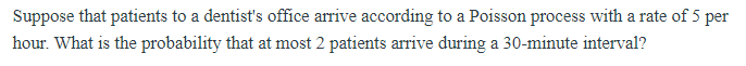 Suppose that patients to a dentist's office arrive according to a Poisson process with a rate of 5 per
hour. What is the probability that at most 2 patients arrive during a 30-minute interval?
