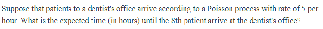 Suppose that patients to a dentist's office arrive according to a Poisson process with rate of 5 per
hour. What is the expected time (in hours) until the 8th patient arrive at the dentist's office?
