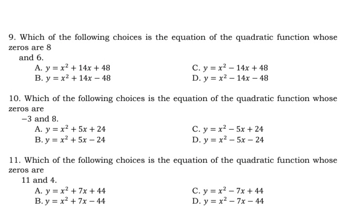 9. Which of the following choices is the equation of the quadratic function whose
zeros are 8
and 6.
A. y = x? + 14x + 48
B. y = x2 + 14x – 48
C. y = x? – 14x + 48
D. y = x2 – 14x – 48
10. Which of the following choices is the equation of the quadratic function whose
zeros are
-3 and 8.
A. y = x2 + 5x + 24
B. y = x2 + 5x – 24
C. y = x2 – 5x + 24
D. y = x² – 5x – 24
11. Which of the following choices is the equation of the quadratic function whose
zeros are
11 and 4.
A. y = x2 + 7x + 44
B. y = x² + 7x – 44
C. y = x2 – 7x + 44
D. y = x2 – 7x – 44
