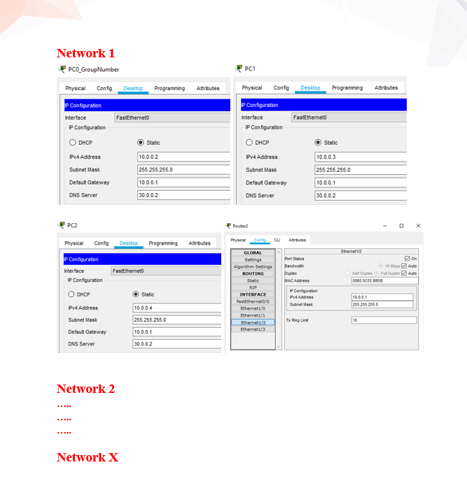 Network 1
PCO_GroupNumber
Physical Config Desktop Programming
P Configuration
Interface
IP Configuration
O DHCP
Pv4 Address
Subnet Mask
Default Gateway
DNS Server
PC2
Physical Config Desktop
P Configuration
Interface
IP Configuration
O DHCP
Pv4 Address
Subnet Mask
Default Gateway
DNS Server
FastEtherneto
Network 2
Network X
Static
10.0.0.2
255.255.255.0
FastEtherneto
10.0.0.1
30.0.0.2
Programming Attributes
Static
10.0.0.4
Attributes
255.255.255.0
10.0.0.1
30.0.0.2
PC1
Physical
P Configuration
Interface
Config Desktop Programming
IP Configuration
O DHCP
Pv4 Address
Subnet Mask
Default Gateway
DNS Server
Router2
Physical Cont CLI
GLOBAL
Settings
Algorithm Settings
ROUTING
Static
RIP
INTERFACE
FastEthernet0/0
Ethernet 1/0
Ethernet1/1
Ethemet1/2
Ethernet 1/3
FastEtherneto
Atributes
Tx Ring Lin
Static
10.0.0.3
255.255.255.0
Port Status
Bandwidth
Duplex
MAC Address
PConfiguration
Pv4 Address
Subnet Mask
10.0.0.1
30.0.0.2
Ethernet 12
Attributes
Half Duplex
0060 SCS5. BBSB
10
Ⓒ10 Mbps
Full Duplex
10.0.0.1
255.255.255.0
O
On
Auto
Auto