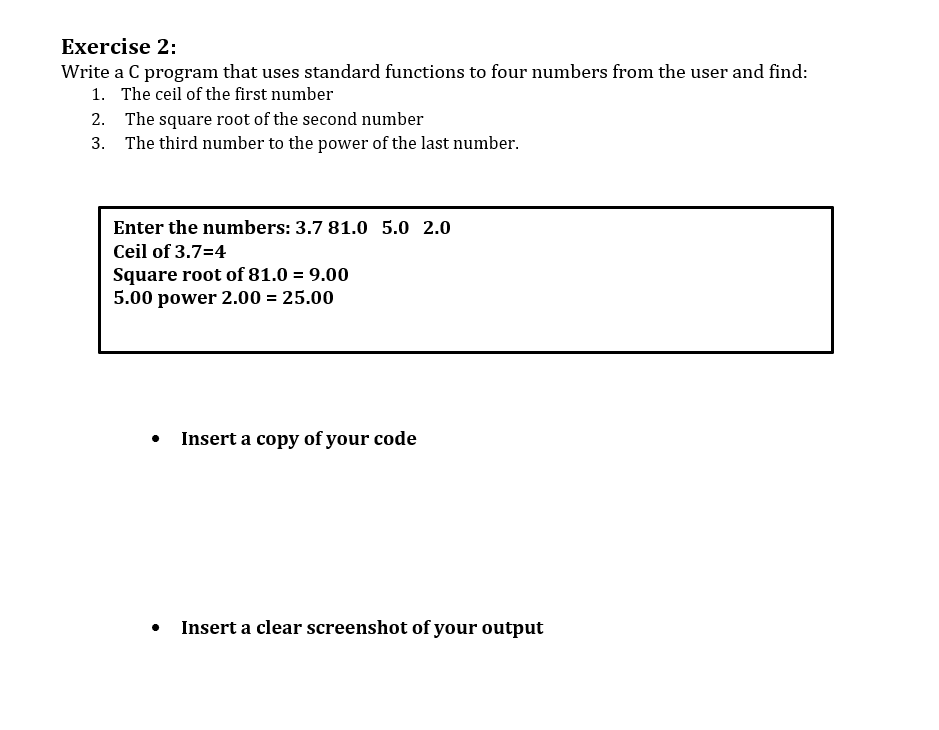 Exercise 2:
Write a C program that uses standard functions to four numbers from the user and find:
1. The ceil of the first number
2.
3.
The square root of the second number
The third number to the power of the last number.
Enter the numbers: 3.7 81.0 5.0 2.0
Ceil of 3.7=4
Square root of 81.0 = 9.00
5.00 power 2.00 = 25.00
.
Insert a copy of your code
Insert a clear screenshot of your output