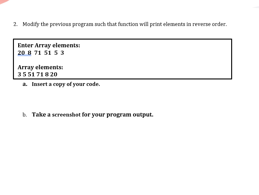 2. Modify the previous program such that function will print elements in reverse order.
Enter Array elements:
20 8 71 51 53
Array elements:
35 51 71 8 20
a. Insert a copy of your code.
b. Take a screenshot for your program output.