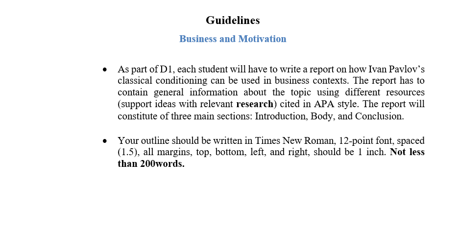 Guidelines
Business and Motivation
As part of D1, each student will have to write a report on how Ivan Pavlov's
classical conditioning can be used in business contexts. The report has to
contain general information about the topic using different resources
(support ideas with relevant research) cited in APA style. The report will
constitute of three main sections: Introduction, Body, and Conclusion.
Your outline should be written in Times New Roman, 12-point font, spaced
(1.5), all margins, top, bottom, left, and right, should be 1 inch. Not less
than 200words.