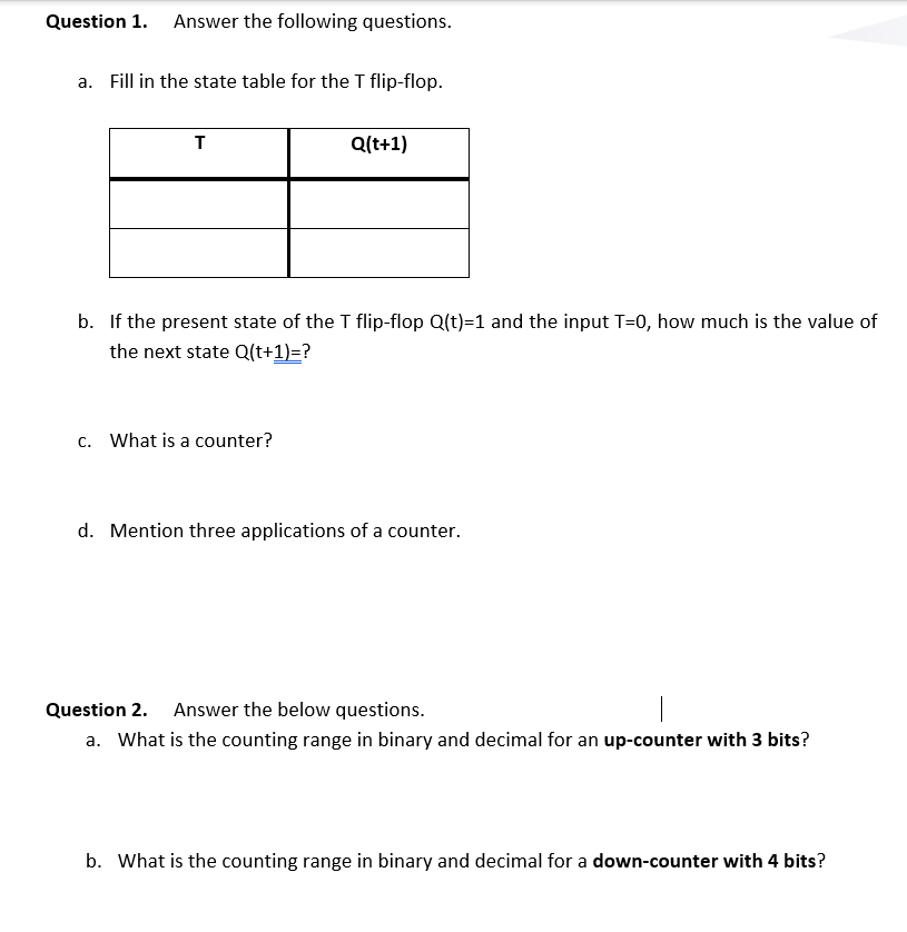 Question 1. Answer the following questions.
a. Fill in the state table for the T flip-flop.
T
Q(t+1)
b. If the present state of the T flip-flop Q(t)=1 and the input T=0, how much is the value of
the next state Q(t+1)=?
c. What is a counter?
d. Mention three applications of a counter.
Question 2. Answer the below questions.
a. What is the counting range in binary and decimal for an up-counter with 3 bits?
b. What is the counting range in binary and decimal for a down-counter with 4 bits?