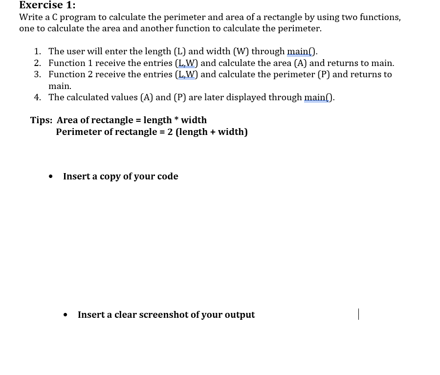 Exercise 1:
Write a C program to calculate the perimeter and area of a rectangle by using two functions,
one to calculate the area and another function to calculate the perimeter.
1. The user will enter the length (L) and width (W) through main().
2. Function 1 receive the entries (LW) and calculate the area (A) and returns to main.
3. Function 2 receive the entries (LW) and calculate the perimeter (P) and returns to
main.
4. The calculated values (A) and (P) are later displayed through main().
Tips: Area of rectangle = length*width
Perimeter of rectangle = 2 (length + width)
Insert a copy of your code
Insert a clear screenshot of your output