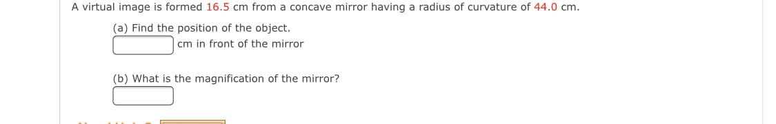 A virtual image is formed 16.5 cm from a concave mirror having a radius of curvature of 44.0 cm.
(a) Find the position of the object.
cm in front of the mirror
(b) What is the magnification of the mirror?
