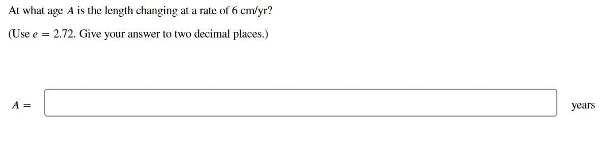 At what age A is the length changing at a rate of 6 cm/yr?
(Use e = 2.72. Give your answer to two decimal places.)
A =
years
