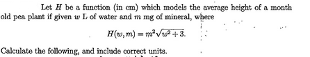 Let H be a function (in cm) which models the average height of a month
old pea plant if given w L of water and m mg of mineral, where
H(w,m) = m²√w²+3.
Calculate the following, and include correct units.