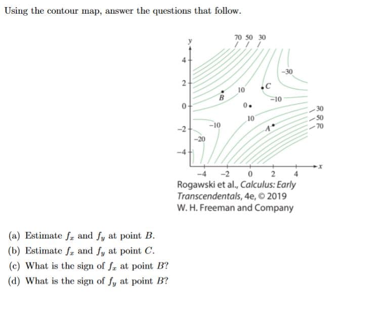 ### Using the contour map, answer the questions that follow.

#### Contour Map Description
The contour map presents a gradient field with contour lines representing different function values. The axes are marked with \(x\) and \(y\), and several contour lines are labeled with their respective values ranging from -70 to 70. Specific points \( A \), \( B \), and \( C \) are indicated, presumably where questions will be analyzed.

**Figure:**
```
Contour Map with Points A, B, C
```
- **Axes:** \( x \)-axis and \( y \)-axis
- **Contour lines and their values:** 
  - Negative values as low as -70 
  - Positive values as high as 70
- **Notable Points:**
  - \( B \) at approximately (-2, 3)
  - \( C \) at approximately (2, 2)
  - \( A \) at approximately (3, -2)

Source: Rogawski et al., *Calculus: Early Transcendentals, 4e*, © 2019 W. H. Freeman and Company

#### Questions:
(a) Estimate \( f_x \) and \( f_y \) at point \( B \).

(b) Estimate \( f_x \) and \( f_y \) at point \( C \).

(c) What is the sign of \( f_x \) at point \( B \)?

(d) What is the sign of \( f_y \) at point \( B \)?

#### Analysis:

To estimate \( f_x \) and \( f_y \) at any point, observe the rate of change of the function in the horizontal (\( x \)-direction) and vertical (\( y \)-direction) by examining the contour lines close to the point in question.
- \( f_x \): Rate of change of the function in the \( x \)-direction.
- \( f_y \): Rate of change of the function in the \( y \)-direction.

**Guidance:**
- Closely spaced contour lines indicate a steep gradient (large value of \( f_x \) or \( f_y \)).
- Widely spaced contour lines indicate a gentle gradient (small value of \( f_x \) or \( f_y \)).
- For the sign determination:
  - If moving in the positive \( x \) (or \( y \))-direction leads to higher function values, \(