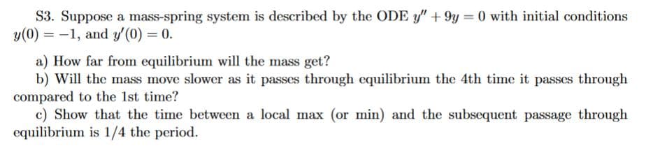 S3. Suppose a mass-spring system is described by the ODE y" +9y=0 with initial conditions
y(0) = -1, and y'(0) = 0.
a) How far from equilibrium will the mass get?
b) Will the mass move slower as it passes through equilibrium the 4th time it passes through
compared to the 1st time?
c) Show that the time between a local max (or min) and the subsequent passage through
equilibrium is 1/4 the period.