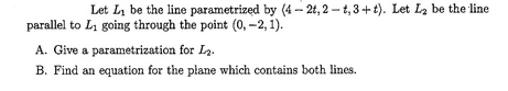 Let L₁ be the line parametrized by (4-2t, 2-t, 3+t). Let L₂ be the line
parallel to L₁ going through the point (0, -2, 1).
A. Give a parametrization for L₂.
B. Find an equation for the plane which contains both lines.