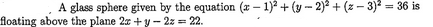 A glass sphere given by the equation (x-1)²+(y-2)²+(-3)² = 36 is
floating above the plane 2x + y - 2z = 22.